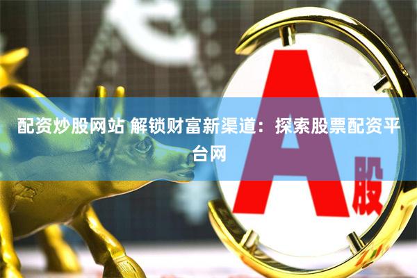 配资炒股网站 解锁财富新渠道：探索股票配资平台网