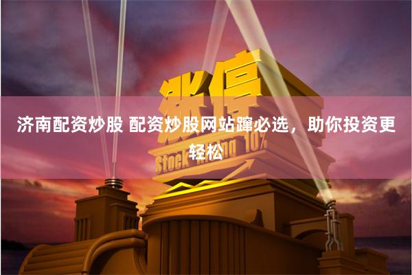 济南配资炒股 配资炒股网站蹿必选，助你投资更轻松