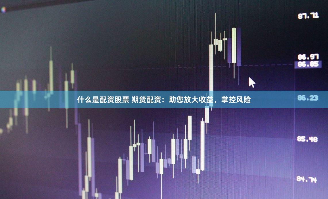 什么是配资股票 期货配资：助您放大收益，掌控风险