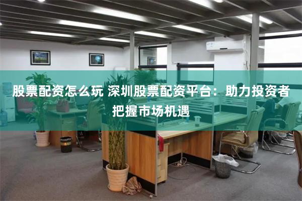 股票配资怎么玩 深圳股票配资平台：助力投资者把握市场机遇