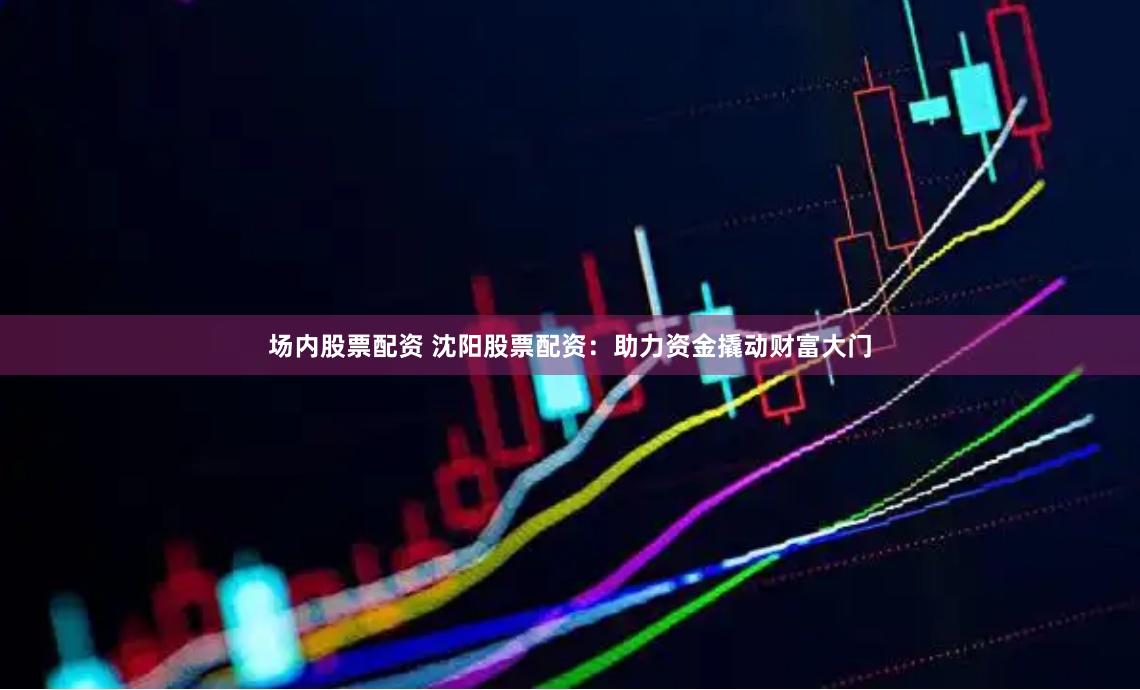 场内股票配资 沈阳股票配资：助力资金撬动财富大门