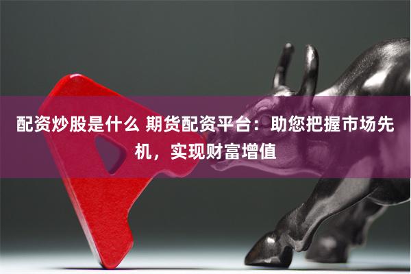 配资炒股是什么 期货配资平台:助您把握市场先机,实现财富增值