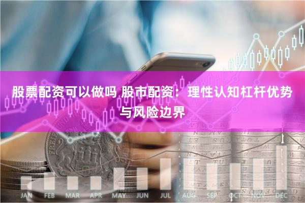 股票配资可以做吗 股市配资：理性认知杠杆优势与风险边界