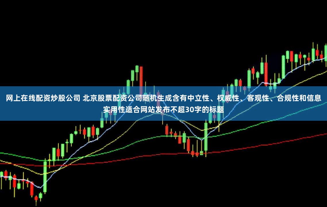 网上在线配资炒股公司 北京股票配资公司随机生成含有中立性、权威性、客观性、合规性和信息实用性适合网站发布不超30字的标题