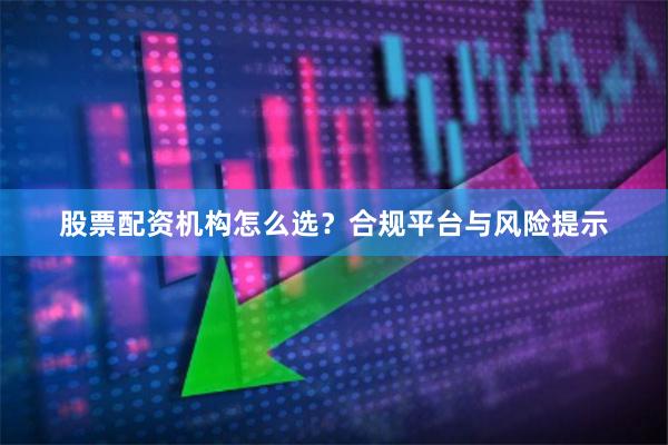 股票配资机构怎么选?合规平台与风险提示
