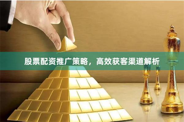 股票配资推广策略，高效获客渠道解析