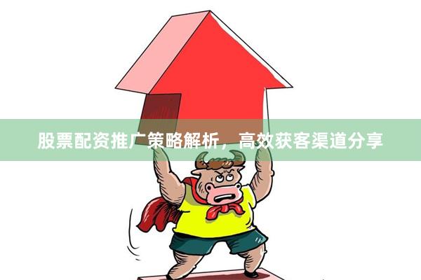 股票配资推广策略解析，高效获客渠道分享